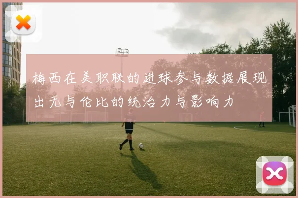 梅西在美职联的进球参与数据展现出无与伦比的统治力与影响力