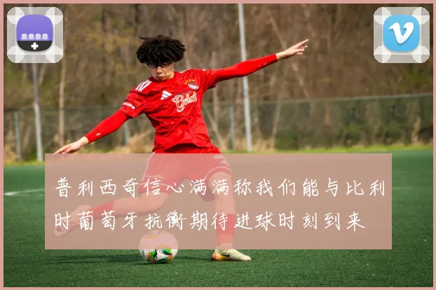 普利西奇信心满满称我们能与比利时葡萄牙抗衡期待进球时刻到来