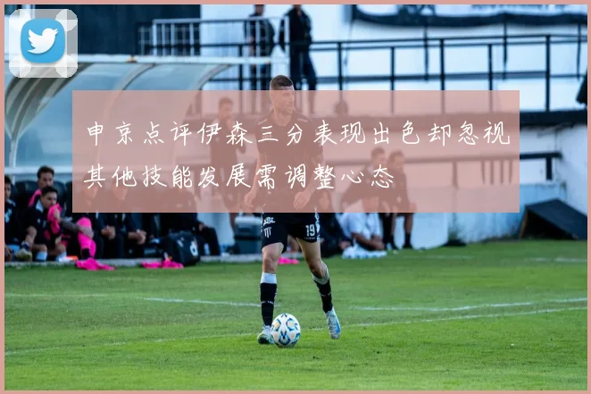 申京点评伊森三分表现出色却忽视其他技能发展需调整心态