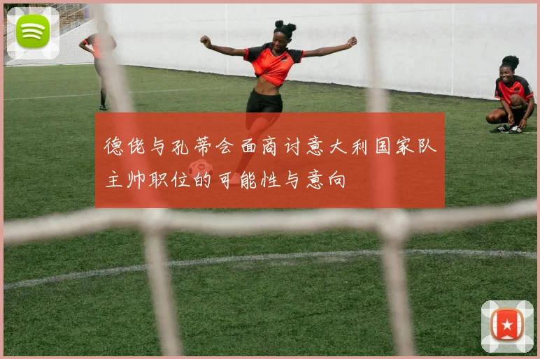 德佬与孔蒂会面商讨意大利国家队主帅职位的可能性与意向