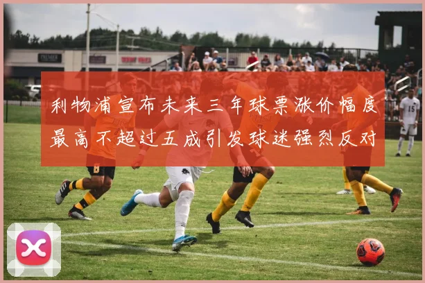 利物浦宣布未来三年球票涨价幅度最高不超过五成引发球迷强烈反对